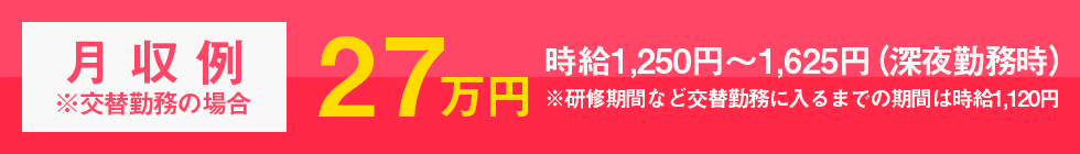 月収例27万円※交替勤務の場合/時給1,250円～1,625円（深夜勤務時）※研修期間の約3週間は時給1,120円