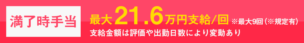 満了時手当最大21.6万円支給※最大9回（※規定有）支給金額は評価や出勤日数により変動あり